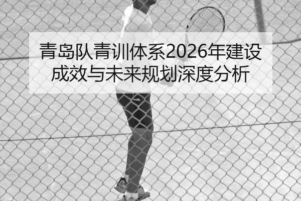 青岛队青训体系2026年建设成效与未来规划深度分析